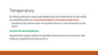 Temperatura
Os blocos possuem uma propriedade física que determina se eles estão
em equilíbrio térmico. Essa propriedade é chamada temperatura
◦ Quando os dois blocos estão em equilíbrio térmico, suas temperaturas são
iguais.
Lei zero da termodinâmica.
Quando dois corpos estão em equilíbrio térmico com um terceiro, eles
estão em equilíbrio térmico entre si.
 