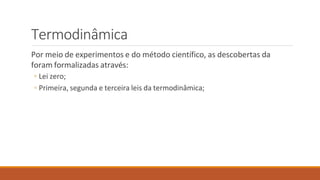 Termodinâmica
Por meio de experimentos e do método científico, as descobertas da
foram formalizadas através:
◦ Lei zero;
◦ Primeira, segunda e terceira leis da termodinâmica;
 