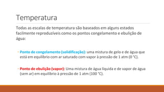 Temperatura
Todas as escalas de temperatura são baseados em alguns estados
facilmente reproduzíveis como os pontos congelamento e ebulição de
água:
◦ Ponto de congelamento (solidificação): uma mistura de gelo e de água que
está em equilíbrio com ar saturado com vapor à pressão de 1 atm (0 °C).
◦ Ponto de ebulição (vapor): Uma mistura de água líquida e de vapor de água
(sem ar) em equilíbrio à pressão de 1 atm (100 °C).
 