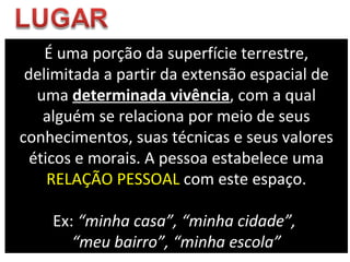 É uma porção da superfície terrestre, delimitada a partir da extensão espacial de uma  determinada vivência , com a qual alguém se relaciona por meio de seus conhecimentos, suas técnicas e seus valores éticos e morais.  A pessoa estabelece uma  RELAÇÃO PESSOAL  com este espaço. Ex:  “minha casa”,   “minha cidade”,  “ meu bairro”, “minha escola” 
