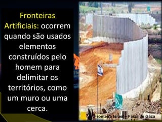 Fronteiras Artificiais:  ocorrem quando são usados elementos construídos pelo homem para delimitar os territórios, como um muro ou uma cerca. Fronteira Israel – Faixa de Gaza 