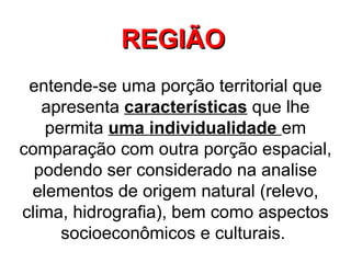 REGIÃO   entende-se uma porção territorial que apresenta  características  que lhe permita  uma individualidade  em comparação com outra porção espacial, podendo ser considerado na analise elementos de origem natural (relevo, clima, hidrografia), bem como aspectos socioeconômicos e culturais.  