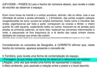 (UFV/2009 – PASES II) Leia o trecho do romance abaixo, que revela a visão do escritor ao observar o espaço: Eram cinco horas da manhã e o cortiço acordava, abrindo, não os olhos, mas a sua infinidade de portas e janela alinhadas. [...] Entretanto, das portas surgiam cabeças congestionadas de sono; ouviam-se amplos bochechos, fortes como o marulhar das ondas; pigarreava-se por toda a parte; começavam as xícaras a tilintar; o cheiro quente do café aquecia, suplantando todos os outros; trocavam-se de janelas para janelas as primeiras palavras, os bons dias; reatavam-se conversas interrompidas à noite; a pequenada cá fora traquinava já, e lá dentro das casas vinham choros abafados de crianças que ainda não andam. (AZEVEDO, Aluísio. O Cortiço. Disponível em: www.dominiopublico.gov.br/download/texto/bn000003.pdf. Acesso em: 07 nov. 2008.) Considerando os conceitos de Geografia, é CORRETO afirmar que, neste trecho do romance, aparece presente o conceito de: Território, pois revela uma forma de contemplação do espaço. Paisagem, já que indica uma forma de observar e descrever um espaço. Região, uma vez que revela uma forma de representar o espaço. Meio ambiente, pois assinala a relação entre o poeta e o local descrito. 