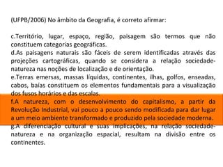 (UFPB/2006) No âmbito da Geografia, é correto afirmar: Território, lugar, espaço, região, paisagem são termos que não constituem categorias geográficas. As paisagens naturais são fáceis de serem identificadas através das projeções cartográficas, quando se considera a relação sociedade-natureza nas noções de localização e de orientação. Terras emersas, massas líquidas, continentes, ilhas, golfos, enseadas, cabos, baías constituem os elementos fundamentais para a visualização dos fusos horários e das escalas. A natureza, com o desenvolvimento do capitalismo, a partir da Revolução Industrial, vai pouco a pouco sendo modificada para dar lugar a um meio ambiente transformado e produzido pela sociedade moderna. A diferenciação cultural e suas implicações, na relação sociedade-natureza e na organização espacial, resultam na divisão entre os continentes. 
