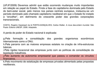 (UFJF/2009) Devemos admitir que estão ocorrendo mudanças muito importantes em relação ao papel do Estado. Finda a fase do capitalismo dominada pelo Estado do bem-estar social, pelo menos nos países centrais europeus, instaurou-se um período dominado pelo chamado capitalismo neoliberal em que o Estado foi instado a “encolher”, em detrimento do crescente poder das grandes corporações transnacionais.   COSTA, Rogério Haesbaert da & PORTO-GONÇALVES, Carlos Walter. A nova des-ordem mundial. São Paulo: Editora UNESP, 2006. Adaptado.   A perda de poder do Estado nacional é explicada:   Pela formação e consolidação dos grandes organismos econômicos internacionais como a ONU. Pela parceria com as maiores empresas estatais na criação de infra-estruturas básicas. Pela rigidez locacional das empresas junto com as políticas de consolidação da legislação trabalhista. Pelo aumento da autonomia empresarial que passou a comandar os circuitos financeiros. Pelo movimento de estatização de empresas privadas alimentado pelas propostas neoliberais. 