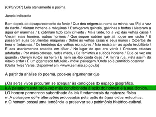 (CPS/2007) Leia atentamente o poema.   Janela indiscreta   Bem depois do desaparecimento da fonte / Que deu origem ao nome da minha rua / Foi a vez do riacho / Vieram homens e máquinas / Esmagaram quintais, galinhas e hortas / Meteram a água em manilhas / E cobriram tudo com cimento / Mais tarde, foi a vez das velhas casas / Vieram mais homens, outros homens / Que sequer sabiam que ali houve um riacho / E passaram suas barulhentas máquinas / Sobre as velhas casas e seus muros / Cobertos de hera e fantasmas / Os herdeiros dos velhos moradores / Não resistiram ao apelo imobiliário / E aos apartamentos cotados em dólar / No lugar do que era verde / Crescem estacas adubadas / Por mãos calosas, rudes mãos, / De famintos e suados homens / Que de vez em quando / Ouvem ruídos na terra / E nem se dão conta disso / A minha rua, vista assim do oitavo andar / É um gigantesco tabuleiro - móvel paisagem / Onde só é permitido observar (Dalila Teles Veras. Disponível em: <www.semasa.sp.gov.br)   A partir da análise do poema, pode-se argumentar que   Os seres vivos procuram se adequar às condições do espaço geográfico. A paisagem está cada vez mais condicionada à ação do homem e à sua técnica. O homem permanece subordinado às leis fundamentais da natureza física. A paisagem sofre alterações provocadas pela ação da água e das máquinas. O homem possui uma tendência a preservar seu patrimônio histórico-cultural. 