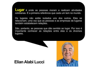 Lugar     é onde as pessoas moram e realizam atividades
cotidianas. É a primeira referência que cada um tem no mundo.

Os lugares não estão isolados uns dos outros. Eles se
relacionam, uma vez que as pessoas e as empresas de lugares
também estabelecem relações.

São, portanto, as pessoas que dão sentido ao lugar. Por isso é
importante conhecer as relações entre elas e os diversos
lugares.




Elian Alabi Lucci
 