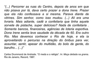 “(...) Percorrer as ruas do Centro, depois de anos em que
não pisava por lá, dava certo prazer a dona Irene. Prazer
que ela não confessava a si mesma. Parava diante de
vitrines. Sim senhor, como isso mudou. (...) Ali era uma
livraria. Mais adiante, cadê a confeitaria que tinha aquele
sorvete de pistache, super delicioso? Nada de confeitaria .
Somente bancos, financeiras, agências de loteria esportiva.
Dona Irene sentia leve saudade da década de 60. Era outro
Rio. Mas devemos conhecer o Rio de hoje, e ela ia
aproveitando o percurso na direção do ônibus para ver,
assuntar, sentir, apesar do multidão, do bolo de gente, do
barulho... (...)”

Carlos Drummond de Andrade. “O medo e o relógio”. In: Moça deitada na grama.
Rio de Janeiro, Record, 1987.
 