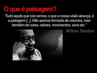 O que é paisagem?
“Tudo aquilo que nós vemos, o que a nossa visão alcança, é
  a paisagem [...]. Não apenas formada de volumes, mas
     também de cores, odores, movimentos, sons etc.”
                                        Milton Santos
 