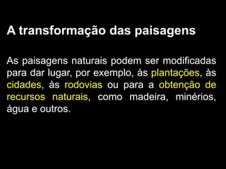 A transformação das paisagens

As paisagens naturais podem ser modificadas
para dar lugar, por exemplo, às plantações, às
cidades, às rodovias ou para a obtenção de
recursos naturais, como madeira, minérios,
água e outros.
 