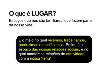 O que é LUGAR?
Espaços que nos são familiares, que fazem parte
da nossa vida.



     É o meio no qual vivemos, trabalhamos,
     produzimos e modificamos. Enfim, é o
     espaço das nossas relações sociais, e no
     qual mantemos relações de afetividade
     com a nossa “terra”.
 