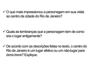  O que mais impressionou a personagem em sua visita
  ao centro da cidade do Rio de Janeiro?



 Quais as lembranças que a personagem tem de como
  era o lugar antigamente?

 De acordo com as descrições feitas no texto, o centro do
  Rio de Janeiro é um lugar afetivo ou um não-lugar para
  dona Irene? Explique.
 