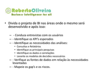 • Divida o projeto de BI nas áreas onde o mesmo será
desenvolvido e após isso:
– - Conduza entrevistas com os usuários
– - Identifique os KPI’s esperados
– - Identifique as necessidades das análises:
• Consultas e Relatórios
• Identifique as principais pesquisas
• Identifique os dados e correlações
• Levante os modelos de decisões necessários
– - Verifique as fontes de dados em relação às necessidades
levantadas
– - Mapeie os gap’s e os riscos.
 