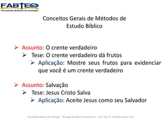 Conceitos Gerais de Métodos de
Estudo Bíblico
Faculdade Batista de Teologia - Teologia do Novo Testamento I - Prof. Esp. Pr. Haroldo Xavier Silva
 Assunto: O crente verdadeiro
 Tese: O crente verdadeiro dá frutos
 Aplicação: Mostre seus frutos para evidenciar
que você é um crente verdadeiro
 Assunto: Salvação
 Tese: Jesus Cristo Salva
 Aplicação: Aceite Jesus como seu Salvador
 