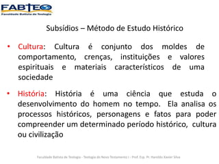 Subsídios – Método de Estudo Histórico
Faculdade Batista de Teologia - Teologia do Novo Testamento I - Prof. Esp. Pr. Haroldo Xavier Silva
• Cultura: Cultura é conjunto dos moldes de
comportamento, crenças, instituições e valores
espirituais e materiais característicos de uma
sociedade
• História: História é uma ciência que estuda o
desenvolvimento do homem no tempo. Ela analisa os
processos históricos, personagens e fatos para poder
compreender um determinado período histórico, cultura
ou civilização
 