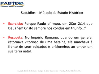 Subsídios – Método de Estudo Histórico
Faculdade Batista de Teologia - Teologia do Novo Testamento I - Prof. Esp. Pr. Haroldo Xavier Silva
• Exercício: Porque Paulo afirmou, em 2Cor 2:14 que
Deus “em Cristo sempre nos conduz em triunfo...”
• Resposta: No Império Romano, quando um general
retornava vitorioso de uma batalha, ele marchava à
frente de seus soldados e prisioneiros ao entrar em
sua terra natal.
 