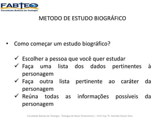 METODO DE ESTUDO BIOGRÁFICO
• Como começar um estudo biográfico?
 Escolher a pessoa que você quer estudar
 Faça uma lista dos dados pertinentes à
personagem
 Faça outra lista pertinente ao caráter da
personagem
 Reúna todas as informações possíveis da
personagem
Faculdade Batista de Teologia - Teologia do Novo Testamento I - Prof. Esp. Pr. Haroldo Xavier Silva
 