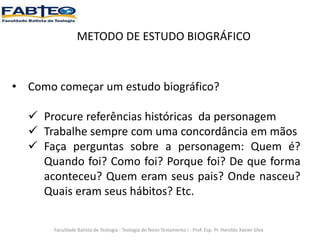 METODO DE ESTUDO BIOGRÁFICO
• Como começar um estudo biográfico?
 Procure referências históricas da personagem
 Trabalhe sempre com uma concordância em mãos
 Faça perguntas sobre a personagem: Quem é?
Quando foi? Como foi? Porque foi? De que forma
aconteceu? Quem eram seus pais? Onde nasceu?
Quais eram seus hábitos? Etc.
Faculdade Batista de Teologia - Teologia do Novo Testamento I - Prof. Esp. Pr. Haroldo Xavier Silva
 