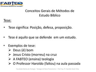 Conceitos Gerais de Métodos de
Estudo Bíblico
Tese:
• Tese significa: Posição, defesa, proposição.
Faculdade Batista de Teologia - Teologia do Novo Testamento I - Prof. Esp. Pr. Haroldo Xavier Silva
• Tese é aquilo que se defende em um estudo.
• Exemplos de tese:
 Deus (é) bom
 Jesus Cristo (morreu) na cruz
 A FABTEO (ensina) teologia
 O Professor Haroldo (faltou) na aula passada
 