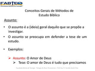 Conceitos Gerais de Métodos de
Estudo Bíblico
Assunto:
• O assunto é a (ideia) geral daquilo que se propõe a
investigar.
Faculdade Batista de Teologia - Teologia do Novo Testamento I - Prof. Esp. Pr. Haroldo Xavier Silva
• O assunto se preocupa em defender a tese de um
estudo.
• Exemplos:
 Assunto: O Amor de Deus
 Tese: O amor de Deus é tudo que precisamos
 