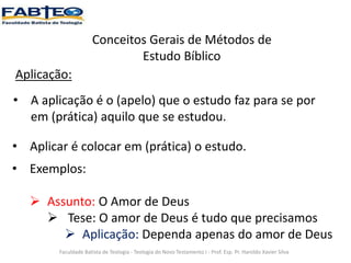 Conceitos Gerais de Métodos de
Estudo Bíblico
Aplicação:
• A aplicação é o (apelo) que o estudo faz para se por
em (prática) aquilo que se estudou.
Faculdade Batista de Teologia - Teologia do Novo Testamento I - Prof. Esp. Pr. Haroldo Xavier Silva
• Aplicar é colocar em (prática) o estudo.
• Exemplos:
 Assunto: O Amor de Deus
 Tese: O amor de Deus é tudo que precisamos
 Aplicação: Dependa apenas do amor de Deus
 