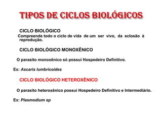  CICLO BIOLÓGICO
Compreende todo o ciclo de vida de um ser vivo, da eclosão à
reprodução.
 CICLO BIOLÓGICO MONOXÊNICO
O parasito monoxênico só possui Hospedeiro Definitivo.
Ex: Ascaris lumbricoides
 CICLO BIOLÓGICO HETEROXÊNICO
O parasito heteroxênico possui Hospedeiro Definitivo e Intermediário.
Ex: Plasmodium sp
 