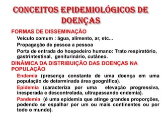  FORMAS DE DISSEMINAÇÃO
 Veículo comum : água, alimento, ar, etc...
 Propagação de pessoa a pessoa
 Porta de entrada do hospedeiro humano: Trato respiratório,
gastrintestinal, geniturinário, cutâneo.
 DINÂMICA DA DISTRIBUIÇÃO DAS DOENÇAS NA
POPULAÇÃO
 Endemia (presença constante de uma doença em uma
população de determinada área geográfica).
 Epidemia (caracteriza por uma elevação progressiva,
inesperada e descontrolada, ultrapassando endemia).
 Pandemia (é uma epidemia que atinge grandes proporções,
podendo se espalhar por um ou mais continentes ou por
todo o mundo).
 