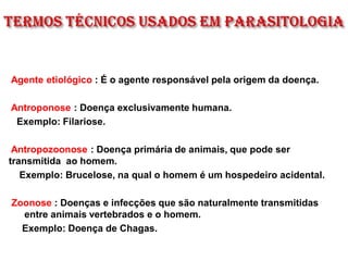 Agente etiológico : É o agente responsável pela origem da doença.
Antroponose : Doença exclusivamente humana.
Exemplo: Filariose.
Antropozoonose : Doença primária de animais, que pode ser
transmitida ao homem.
Exemplo: Brucelose, na qual o homem é um hospedeiro acidental.
Zoonose : Doenças e infecções que são naturalmente transmitidas
entre animais vertebrados e o homem.
Exemplo: Doença de Chagas.
 