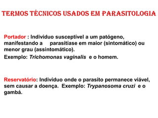 Portador : Indivíduo susceptível a um patógeno,
manifestando a parasitíase em maior (sintomático) ou
menor grau (assintomático).
Exemplo: Trichomonas vaginalis e o homem.
Reservatório: Indivíduo onde o parasito permanece viável,
sem causar a doença. Exemplo: Trypanosoma cruzi e o
gambá.
 