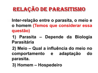 Inter-relação entre o parasita, o meio e
o homem (Temos que considerar essa
questão)
1) Parasita – Depende da Biologia
Parasitária
2) Meio – Qual a influência do meio no
comportamento e adaptação do
parasita.
3) Homem – Hospedeiro
 