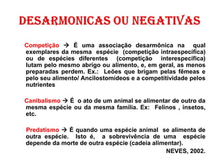 Competição → É uma associação desarmônica na qual
exemplares da mesma espécie (competição intraespecífica)
ou de espécies diferentes (competição interespecífica)
lutam pelo mesmo abrigo ou alimento, e, em geral, as menos
preparadas perdem. Ex.: Leões que brigam pelas fêmeas e
pelo seu alimento/ Ancilostomídeos e a competitividade pelos
nutrientes
Canibalismo → É o ato de um animal se alimentar de outro da
mesma espécie ou da mesma família. Ex: Felinos , insetos,
etc.
Predatismo → É quando uma espécie animal se alimenta de
outra espécie. Isto é, a sobrevivência de uma espécie
depende da morte de outra espécie (cadeia alimentar).
NEVES, 2002.
 