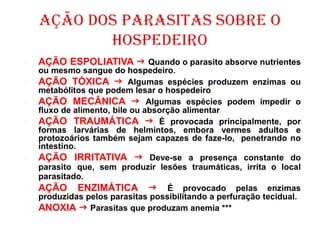  AÇÃO ESPOLIATIVA  Quando o parasito absorve nutrientes
ou mesmo sangue do hospedeiro.
 AÇÃO TÓXICA  Algumas espécies produzem enzimas ou
metabólitos que podem lesar o hospedeiro.
 AÇÃO MECÂNICA  Algumas espécies podem impedir o
fluxo de alimento, bile ou absorção alimentar.
 AÇÃO TRAUMÁTICA  É provocada principalmente, por
formas larvárias de helmintos, embora vermes adultos e
protozoários também sejam capazes de faze-lo, penetrando no
intestino.
 AÇÃO IRRITATIVA  Deve-se a presença constante do
parasito que, sem produzir lesões traumáticas, irrita o local
parasitado.
 AÇÃO ENZIMÁTICA  É provocado pelas enzimas
produzidas pelos parasitas possibilitando a perfuração tecidual.
 ANOXIA  Parasitas que produzam anemia ***
 