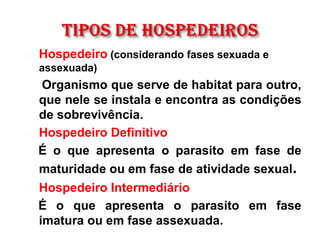  Hospedeiro (considerando fases sexuada e
assexuada)
Organismo que serve de habitat para outro,
que nele se instala e encontra as condições
de sobrevivência.
 Hospedeiro Definitivo
É o que apresenta o parasito em fase de
maturidade ou em fase de atividade sexual.
 Hospedeiro Intermediário
É o que apresenta o parasito em fase
imatura ou em fase assexuada.
 