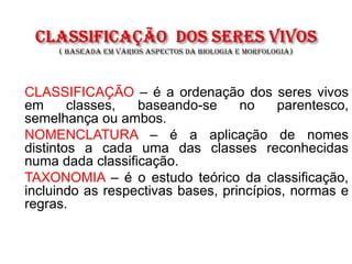  CLASSIFICAÇÃO – é a ordenação dos seres vivos
em classes, baseando-se no parentesco,
semelhança ou ambos.
 NOMENCLATURA – é a aplicação de nomes
distintos a cada uma das classes reconhecidas
numa dada classificação.
 TAXONOMIA – é o estudo teórico da classificação,
incluindo as respectivas bases, princípios, normas e
regras.
 