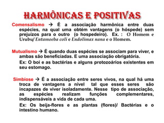 Comensalismo → É a associação harmônica entre duas
espécies, na qual uma obtém vantagens (o hóspede) sem
prejuízos para o outro (o hospedeiro). Ex. : O Homem e
Urubu/ Entamoeba coli e Endolimax nana e o Homem.
Mutualismo → É quando duas espécies se associam para viver, e
ambas são beneficiadas. E uma associação obrigatória.
Ex: O boi e as bactérias e alguns protozoários existentes em
seu estomago.
Simbiose → É a associação entre seres vivos, na qual há uma
troca de vantagens a nível tal que esses seres são
incapazes de viver isoladamente. Nesse tipo de associação,
as espécies realizam funções complementares,
indispensáveis a vida de cada uma.
Ex: Os beija-flores e as plantas (flores)/ Bactérias e o
intestino humano.
 