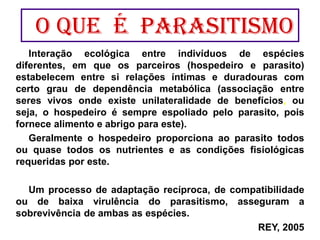 Interação ecológica entre indivíduos de espécies
diferentes, em que os parceiros (hospedeiro e parasito)
estabelecem entre si relações íntimas e duradouras com
certo grau de dependência metabólica (associação entre
seres vivos onde existe unilateralidade de benefícios, ou
seja, o hospedeiro é sempre espoliado pelo parasito, pois
fornece alimento e abrigo para este).
Geralmente o hospedeiro proporciona ao parasito todos
ou quase todos os nutrientes e as condições fisiológicas
requeridas por este.
Um processo de adaptação recíproca, de compatibilidade
ou de baixa virulência do parasitismo, asseguram a
sobrevivência de ambas as espécies.
REY, 2005
O Que é parasitismo
 