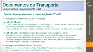 Regimedebensemcirculação
10
Quando deve ser efectuada a comunicação do DT à AT:
 Regra geral antes do inicio do transporte.
Nos DT e DT Globais;
o É feita antes do inicio do transporte e com código AT obtido, se for efectuada por vias
electrónicas/informáticas (EDI,Webservice, SAFT ou Portal), ou…
o Serviço telefónico, em caso de inoperacionalidade, ou se for impresso em papel tipográfico autorizado.
Nos DT adicionais (alterações de locais de descarga e não-aceitação dos bens);
o Quando impressos em papel tipográfico autorizado, a comunicação é feita exclusivamente pela
inserção dos dados no portal daAT, até ao 5º dia útil seguinte, sem comunicação telefónica.
o Se for efectuada por vias electrónicas/informáticas (EDI, Webservice, SAFT ou Portal) é feita antes do
inicio do transporte e é obtido o código AT respectivo.
Nas entregas efectivas de bens ou consumos;
o São Inseridos os dados manualmente no Portal até ao 5º dia útil seguinte, sem comunicação telefónica
prévia, mas podem sê-lo também por ficheiro informático.
Documentos de Transporte
Comunicação | Enquadramento legal
 