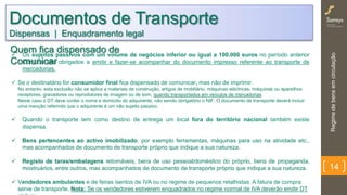 Regimedebensemcirculação
14
 Os sujeitos passivos com um volume de negócios inferior ou igual a 100.000 euros no período anterior
Contudo são obrigados a emitir e fazer-se acompanhar do documento impresso referente ao transporte de
mercadorias.
 Se o destinatário for consumidor final fica dispensado de comunicar, mas não de imprimir.
No entanto, esta exclusão não se aplica a materiais de construção, artigos de mobiliário, máquinas eléctricas, máquinas ou aparelhos
receptores, gravadores ou reprodutores de imagem ou de som, quando transportados em veículos de mercadorias.
Neste caso o DT deve conter o nome e domicilio do adquirente, não sendo obrigatório o NIF. O documento de transporte deverá incluir
uma menção referindo que o adquirente é um não sujeito passivo.
 Quando o transporte tem como destino de entrega um local fora do território nacional também existe
dispensa.
 Bens pertencentes ao activo imobilizado, por exemplo ferramentas, máquinas para uso na atividade etc.,
mas acompanhados de documento de transporte próprio que indique a sua natureza.
 Registo de taras/embalagens retornáveis, bens de uso pessoal/doméstico do próprio, bens de propaganda,
mostruários, entre outros, mas acompanhados de documento de transporte próprio que indique a sua natureza.
 Vendedores ambulantes e de feiras isentos de IVA ou no regime de pequenos retalhistas. A fatura de compra
serve de transporte. Nota: Se os vendedores estiverem enquadrados no regime normal de IVA deverão emitir DT
Documentos de Transporte
Dispensas | Enquadramento legal
Quem fica dispensado de
Comunicar
 