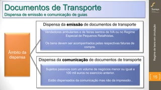 Regimedebensemcirculação
15
Âmbito da
dispensa
Dispensa da emissão de documentos de transporte
Vendedores ambulantes e de feiras isentos de IVA ou no Regime
Especial de Pequenos Retalhistas.
Os bens devem ser acompanhados pelas respectivas faturas de
compra.
Documentos de Transporte
Dispensa de emissão e comunicação de guias
Dispensa da comunicação de documentos de transporte
Sujeitos passivos com um volume de negócios menor ou igual a
100 mil euros no exercício anterior.
Estão dispensados da comunicação mas não da impressão .
 