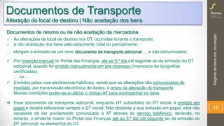 Regimedebensemcirculação
16
Documentos de Transporte
Alteração do local de destino | Não aceitação dos bens
Documentos de retorno ou de não aceitação da mercadoria
o As alterações de local de destino nos DT, ocorridas durante o transporte,
o a não aceitação dos bens pelo adquirente, total ou parcialmente;
… obrigam à emissão de um novo documento de transporte adicional … e são comunicados;
 Por inserção manual no Portal das Finanças, até ao 5.º dia útil seguinte ao da emissão do DT
adicional, quando for emitido manualmente em pre-impresso (impressos de tipografias
certificadas).
… ou …
 Emitidos pelas vias electrónicas habituais, sendo que as alterações são comunicadas de
imediato, por transmissão electrónica de dados, e antes da alteração do transporte.
Nestas condições poder-se-á utilizar o código AT para acompanhar os bens.
 Este documento de transporte adicional (subsidiário) deverá incluir sempre a identificação da
alteração e o documento original alterado.
 