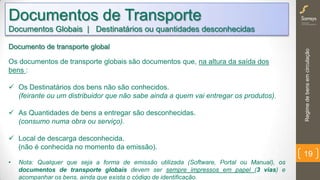 Regimedebensemcirculação
19
Documentos de Transporte
Documentos Globais | Destinatários ou quantidades desconhecidas
Documento de transporte global
Os documentos de transporte globais são documentos que, na altura da saída dos
bens :
 Os Destinatários dos bens não são conhecidos.
(feirante ou um distribuidor que não sabe ainda a quem vai entregar os produtos).
 As Quantidades de bens a entregar são desconhecidas.
(consumo numa obra ou serviço).
 Local de descarga desconhecida.
(não é conhecida no momento da emissão).
• Nota: Qualquer que seja a forma de emissão utilizada (Software, Portal ou Manual), os
documentos de transporte globais devem ser sempre impressos em papel (3 vias) e
acompanhar os bens, ainda que exista o código de identificação.
 