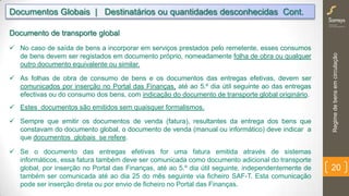 Regimedebensemcirculação
20
Documentos Globais | Destinatários ou quantidades desconhecidas Cont.
Documento de transporte global
 No caso de saída de bens a incorporar em serviços prestados pelo remetente, esses consumos
de bens devem ser registados em documento próprio, nomeadamente folha de obra ou qualquer
outro documento equivalente ou similar.
 As folhas de obra de consumo de bens e os documentos das entregas efetivas, devem ser
comunicados por inserção no Portal das Finanças, até ao 5.º dia útil seguinte ao das entregas
efectivas ou do consumo dos bens, com indicação do documento de transporte global originário.
 Estes documentos são emitidos sem quaisquer formalismos.
 Sempre que emitir os documentos de venda (fatura), resultantes da entrega dos bens que
constavam do documento global, o documento de venda (manual ou informático) deve indicar a
que documentos globais se refere.
 Se o documento das entregas efetivas for uma fatura emitida através de sistemas informáticos,
essa fatura também deve ser comunicada como documento adicional do transporte global, por
inserção no Portal das Finanças, até ao 5.º dia útil seguinte, independentemente de também ser
comunicada até ao dia 25 do mês seguinte via ficheiro SAF-T. Esta comunicação pode ser
inserção direta ou por envio de ficheiro no Portal das Finanças.
 