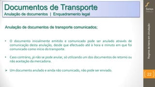 Regimedebensemcirculação
22
• O documento inicialmente emitido e comunicado pode ser anulado através de
comunicação desta anulação, desde que efectuado até à hora e minuto em que foi
comunicado como início do transporte.
• Caso contrário, já não se pode anular, só utilizando um dos documentos de retorno ou
não aceitação da mercadoria.
 Um documento anulado e ainda não comunicado, não pode ser enviado.
Documentos de Transporte
Anulação de documentos | Enquadramento legal
Anulação de documentos de transporte comunicados;
 