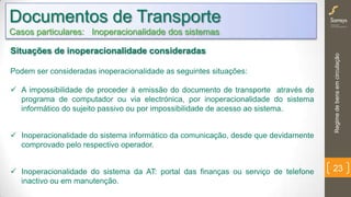 Regimedebensemcirculação
23
Documentos de Transporte
Casos particulares: Inoperacionalidade dos sistemas
Situações de inoperacionalidade consideradas
Podem ser consideradas inoperacionalidade as seguintes situações:
 A impossibilidade de proceder à emissão do documento de transporte através de
programa de computador ou via electrónica, por inoperacionalidade do sistema
informático do sujeito passivo ou por impossibilidade de acesso ao sistema.
 Inoperacionalidade do sistema informático da comunicação, desde que devidamente
comprovado pelo respectivo operador.
 Inoperacionalidade do sistema da AT: portal das finanças ou serviço de telefone
inactivo ou em manutenção.
 