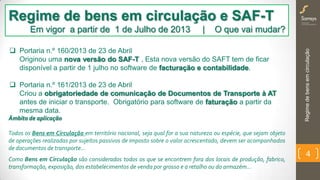 Regimedebensemcirculação
4
Regime de bens em circulação e SAF-T
Em vigor a partir de 1 de Julho de 2013 | O que vai mudar?
Âmbito de aplicação
Todos os Bens em Circulação em território nacional, seja qual for a sua natureza ou espécie, que sejam objeto
de operações realizadas por sujeitos passivos de imposto sobre o valor acrescentado, devem ser acompanhados
de documentos de transporte…
Como Bens em Circulação são considerados todos os que se encontrem fora dos locais de produção, fabrico,
transformação, exposição, dos estabelecimentos de venda por grosso e a retalho ou do armazém…
 Portaria n.º 160/2013 de 23 de Abril
Originou uma nova versão do SAF-T . Esta nova versão do SAFT tem de ficar
disponível a partir de 1 julho no software de facturação e contabilidade.
 Portaria n.º 161/2013 de 23 de Abril
Criou a obrigatoriedade de comunicação de Documentos de Transporte à AT
antes de iniciar o transporte. Obrigatório para software de faturação a partir da
mesma data.
 