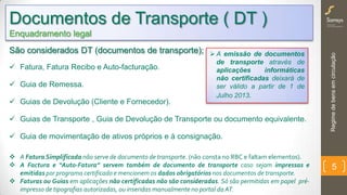 Regimedebensemcirculação
5
São considerados DT (documentos de transporte);
 Fatura, Fatura Recibo e Auto-facturação.
 Guia de Remessa.
 Guias de Devolução (Cliente e Fornecedor).
 Guias de Transporte , Guia de Devolução de Transporte ou documento equivalente.
 Guia de movimentação de ativos próprios e á consignação.
 A FaturaSimplificada não serve de documento de transporte. (não consta no RBC e faltam elementos).
 A Factura e “Auto-Fatura” servem também de documento de transporte caso sejam impressas e
emitidas por programa certificado e mencionem os dados obrigatórios nos documentos de transporte.
 Faturas ou Guias em aplicações não certificadas não são consideradas. Só são permitidas em papel pré-
impresso de tipografias autorizadas, ou inseridas manualmente no portal da AT.
Documentos de Transporte ( DT )
Enquadramento legal
 A emissão de documentos
de transporte através de
aplicações informáticas
não certificadas deixará de
ser válido a partir de 1 de
Julho 2013.
 