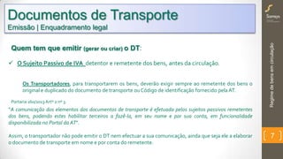 Regimedebensemcirculação
7
Quem tem que emitir (gerar ou criar) o DT:
 O Sujeito Passivo de IVA detentor e remetente dos bens, antes da circulação.
Os Transportadores, para transportarem os bens, deverão exigir sempre ao remetente dos bens o
original e duplicado do documento de transporte ou Código de identificação fornecido pelaAT.
Portaria 160/2013Artº 2 nº 3.
“A comunicação dos elementos dos documentos de transporte é efetuada pelos sujeitos passivos remetentes
dos bens, podendo estes habilitar terceiros a fazê-la, em seu nome e por sua conta, em funcionalidade
disponibilizada no Portal da AT”.
Assim, o transportador não pode emitir o DT nem efectuar a sua comunicação, ainda que seja ele a elaborar
o documento de transporte em nome e por conta do remetente.
Documentos de Transporte
Emissão | Enquadramento legal
 