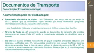 Regimedebensemcirculação
9
Documentos de Transporte
Comunicação| Enquadramento legal
 Transmissão electrónica de dados : (via Webservice em tempo real ou por envio de SAFT),
sempre que os documentos sejam emitidos por meios informáticos (programas informáticos
certificados ou produzidos internamente).
Nota: A opção/botão Webservice só está disponível, a partir de 30/09, no contracto Sage Care Plus.
 Através do Portal da AT: unicamente quando os documentos de transporte são emitidos
directamente no próprio Portal AT, sendo a comunicação efectuada em simultâneo com a
emissão.
 Via telefone: quando emitidos manualmente em papel tipográfico (impressos adquiridos em
tipografias certificadas pela AT), comunicados inicialmente pelo serviço telefónico (apenas
elementos essenciais: hora e data de carga, últimos 4 dígitos do numero do DT e NIF do
adquirente) e posteriormente com inserção no Portal das Finanças (até ao 5º dia útil seguinte)
dos restantes elementos obrigatórios.
A comunicação pode ser efectuada por;
 
