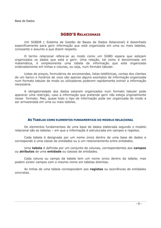 SSGGBBDD’’SS RREELLAACCIIOONNAAIISS
Um SGBDR ( Sistema de Gestão de Bases de Dados Relacional) é desenhado
especificamente para gerir informação que está organizada em uma ou mais tabelas,
consoante o assunto a que dizem respeito.
O termo relacional refere-se ao modo como um SGBD espera que estejam
organizados os dados que está a gerir. Uma relação, tal como é denominada em
matemática, é simplesmente uma tabela de informação que está organizada
ordenadamente em linhas e colunas, ou seja, num formato tabular.
Listas de preços, formulários de encomendas, listas telefónicas, contas dos clientes
de um banco e horários de voos são apenas alguns exemplos de informação organizada
num formato tabular de modo os utilizadores poderem rapidamente extrair a informação
necessária.
A obrigatoriedade dos dados estarem organizados num formato tabular pode
aparecer uma restrição, caso a informação que pretende gerir não esteja originalmente
nesse formato. Mas, quase todo o tipo de informação pode ser organizada de modo a
ser armazenada em uma ou mais tabelas.
AASS TTAABBEELLAASS CCOOMMOO EELLEEMMEENNTTOOSS FFUUNNDDAAMMEENNTTAAIISS DDOO MMOODDEELLOO RREELLAACCIIOONNAALL
Os elementos fundamentais de uma base de dados elaborada segundo o modelo
relacional são as tabelas – em que a informação é estruturada em campos e registos.
Cada tabela é designada por um nome único dentro de uma base de dados e
corresponde a uma classe de entidades ou a um relacionamento entre entidades.
Uma tabela é definida por um conjunto de colunas, correspondentes aos campos
ou atributos de uma entidade ou classes de entidades.
Cada coluna ou campo da tabela tem um nome único dentro da tabela; mas
podem existir campos com o mesmo nome em tabelas distintas.
As linhas de uma tabela correspondem aos registos ou ocorrências de entidades
concretas.
Base de Dados
- 6 -
 