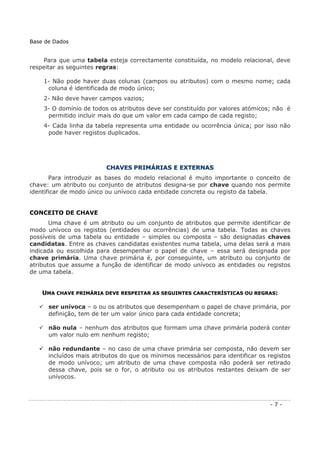 Para que uma tabela esteja correctamente constituída, no modelo relacional, deve
respeitar as seguintes regras:
1- Não pode haver duas colunas (campos ou atributos) com o mesmo nome; cada
coluna é identificada de modo único;
2- Não deve haver campos vazios;
3- O domínio de todos os atributos deve ser constituído por valores atómicos; não é
permitido incluir mais do que um valor em cada campo de cada registo;
4- Cada linha da tabela representa uma entidade ou ocorrência única; por isso não
pode haver registos duplicados.
CCHHAAVVEESS PPRRIIMMÁÁRRIIAASS EE EEXXTTEERRNNAASS
Para introduzir as bases do modelo relacional é muito importante o conceito de
chave: um atributo ou conjunto de atributos designa-se por chave quando nos permite
identificar de modo único ou unívoco cada entidade concreta ou registo da tabela.
CONCEITO DE CHAVE
Uma chave é um atributo ou um conjunto de atributos que permite identificar de
modo unívoco os registos (entidades ou ocorrências) de uma tabela. Todas as chaves
possíveis de uma tabela ou entidade – simples ou composta – são designadas chaves
candidatas. Entre as chaves candidatas existentes numa tabela, uma delas será a mais
indicada ou escolhida para desempenhar o papel de chave – essa será designada por
chave primária. Uma chave primária é, por conseguinte, um atributo ou conjunto de
atributos que assume a função de identificar de modo unívoco as entidades ou registos
de uma tabela.
UUMMAA CCHHAAVVEE PPRRIIMMÁÁRRIIAA DDEEVVEE RREESSPPEEIITTAARR AASS SSEEGGUUIINNTTEESS CCAARRAACCTTEERRÍÍSSTTIICCAASS OOUU RREEGGRRAASS::
ser unívoca – o ou os atributos que desempenham o papel de chave primária, por
definição, tem de ter um valor único para cada entidade concreta;
não nula – nenhum dos atributos que formam uma chave primária poderá conter
um valor nulo em nenhum registo;
não redundante – no caso de uma chave primária ser composta, não devem ser
incluídos mais atributos do que os mínimos necessários para identificar os registos
de modo unívoco; um atributo de uma chave composta não poderá ser retirado
dessa chave, pois se o for, o atributo ou os atributos restantes deixam de ser
unívocos.
Base de Dados
- 7 -
 